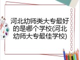 河北幼师类大专最好的是哪个学校(河北幼师大专最佳学校)