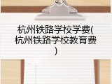 杭州铁路学校学费(杭州铁路学校教育费)