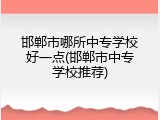 邯郸市哪所中专学校好一点(邯郸市中专学校推荐)
