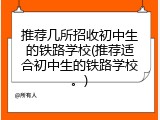 推荐几所招收初中生的铁路学校(推荐适合初中生的铁路学校。)