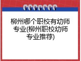 柳州哪个职校有幼师专业(柳州职校幼师专业推荐)