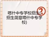 喀什中专学校招生(招生简章喀什中专学校)