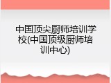 中国顶尖厨师培训学校(中国顶级厨师培训中心)