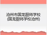 沧州市国龙厨师学校(国龙厨师学校沧州)
