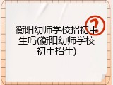 衡阳幼师学校招初中生吗(衡阳幼师学校初中招生)