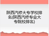 陕西汽修大专学校排名(陕西汽修专业大专院校排名)