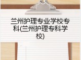 兰州护理专业学校专科(兰州护理专科学校)