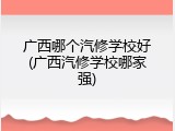 广西哪个汽修学校好(广西汽修学校哪家强)