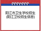 阳江市卫生学校招生(阳江卫校招生信息)