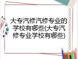 大专汽修汽修专业的学校有哪些(大专汽修专业学校有哪些)