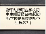 衡阳幼师职业学校初中生能否报名(衡阳幼师学校是否接纳初中生报名？)