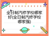 全日制汽修学校哪家好(全日制汽修学校哪家强)