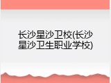 长沙星沙卫校(长沙星沙卫生职业学校)
