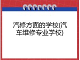 汽修方面的学校(汽车维修专业学校)