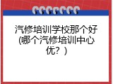 汽修培训学校那个好(哪个汽修培训中心优？)