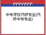 中专学校汽修专业(汽修中专专业)
