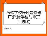 汽修学校好还是修理厂(汽修学校与修理厂对比)