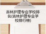 吉林护理专业学校排名(吉林护理专业学校排行榜)
