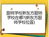 厨师学校新东方厨师学校在哪?(新东方厨师学校位置)