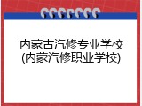 内蒙古汽修专业学校(内蒙汽修职业学校)