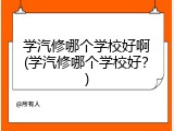 学汽修哪个学校好啊(学汽修哪个学校好？)