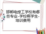 邯郸电焊工学校有哪些专业-学校啊学生-培训费用