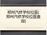 郑州汽修学校位置(郑州汽修学校位置查询)