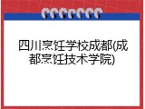 四川烹饪学校成都(成都烹饪技术学院)