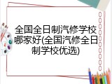 全国全日制汽修学校哪家好(全国汽修全日制学校优选)
