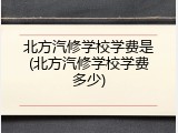 北方汽修学校学费是(北方汽修学校学费多少)