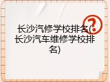 长沙汽修学校排名(长沙汽车维修学校排名)