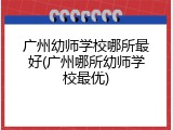 广州幼师学校哪所最好(广州哪所幼师学校最优)