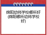 绵阳幼师学校哪所好(绵阳哪所幼师学校好)