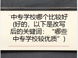 中专学校哪个比较好(好的，以下是改写后的关键词：&ldquo;哪些中专学校较优质&rdquo;)