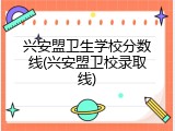 兴安盟卫生学校分数线(兴安盟卫校录取线)