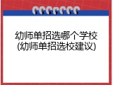 幼师单招选哪个学校(幼师单招选校建议)