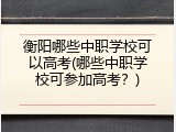 衡阳哪些中职学校可以高考(哪些中职学校可参加高考？)