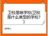 卫校是啥学校(卫校是什么类型的学校？)