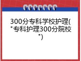 300分专科学校护理("专科护理300分院校")