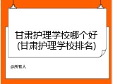 甘肃护理学校哪个好(甘肃护理学校排名)