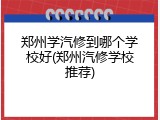 郑州学汽修到哪个学校好(郑州汽修学校推荐)
