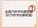 全国汽修学校哪里最好(汽修学校哪家强)