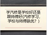 学汽修是学校好还是跟师傅好(汽修学习，学校与师傅孰优？)