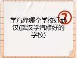 学汽修哪个学校好武汉(武汉学汽修好的学校)