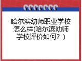 哈尔滨幼师职业学校怎么样(哈尔滨幼师学校评价如何？)