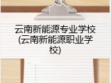 云南新能源专业学校(云南新能源职业学校)