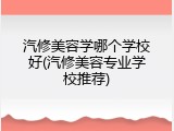 汽修美容学哪个学校好(汽修美容专业学校推荐)