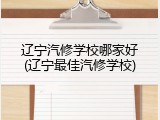 辽宁汽修学校哪家好(辽宁最佳汽修学校)