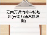 云南万通汽修学校培训(云南万通汽修培训)
