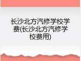 长沙北方汽修学校学费(长沙北方汽修学校费用)
